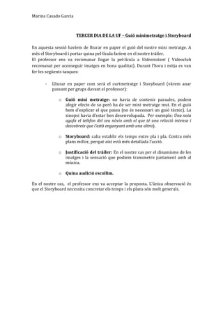 Marina	
  Casado	
  Garcia	
  
	
  
TERCER	
  DIA	
  DE	
  LA	
  UF	
  –	
  Guió	
  minimetratge	
  i	
  Storyboard	
  
	
  
En	
  aquesta	
  sessió	
  havíem	
  de	
  lliurar	
  en	
  paper	
  el	
  guió	
  del	
  nostre	
  mini	
  metratge.	
  A	
  
més	
  el	
  Storyboard	
  i	
  portar	
  quina	
  pel·lícula	
  faríem	
  en	
  el	
  nostre	
  tràiler.	
  	
  
El	
   professor	
   ens	
   va	
   recomanar	
   llogar	
   la	
   pel·lícula	
   a	
   Videoinstant	
   (	
   Videoclub	
  
recomanat	
  per	
  aconseguir	
  imatges	
  en	
  bona	
  qualitat).	
  Durant	
  l’hora	
  i	
  mitja	
  es	
  van	
  
fer	
  les	
  següents	
  tasques:	
  	
  
	
  
-­‐ Lliurar	
   en	
   paper	
   com	
   serà	
   el	
   curtmetratge	
   i	
   Storyboard	
   (vàrem	
   anar	
  
passant	
  per	
  grups	
  davant	
  el	
  professor):	
  	
  
	
  
o Guió	
   mini	
   metratge:	
   no	
   havia	
   de	
   contenir	
   paraules,	
   podem	
  
afegir	
  efecte	
  de	
  so	
  però	
  ha	
  de	
  ser	
  mini	
  metratge	
  mut.	
  En	
  el	
  guió	
  
hem	
  d’explicar	
  el	
  que	
  passa	
  (no	
  és	
  necessari	
  un	
  guió	
  tècnic).	
  La	
  
sinopsi	
  havia	
  d’estar	
  ben	
  desenvolupada.	
  	
  Per	
  exemple:	
  Una	
  noia	
  
agafa	
  el	
  telèfon	
  del	
  seu	
  nòvio	
  amb	
  el	
  que	
  té	
  una	
  relació	
  intensa	
  i	
  
descobreix	
  que	
  l’està	
  enganyant	
  amb	
  una	
  altra).	
  	
  
	
  
o Storyboard:	
  calia	
  establir	
  els	
  temps	
  entre	
  pla	
  i	
  pla.	
  Contra	
  més	
  
plans	
  millor,	
  perquè	
  així	
  està	
  més	
  detallada	
  l’acció.	
  	
  
	
  
o Justificació	
  del	
  tràiler:	
  En	
  el	
  nostre	
  cas	
  per	
  el	
  dinamisme	
  de	
  les	
  
imatges	
  i	
  la	
  sensació	
  que	
  podíem	
  transmetre	
  juntament	
  amb	
  al	
  
música.	
  	
  
	
  
o Quina	
  audició	
  escollim.	
  	
  
	
  
En	
  el	
  nostre	
  cas,	
  	
  el	
  professor	
  ens	
  va	
  acceptar	
  la	
  proposta.	
  L’única	
  observació	
  és	
  
que	
  el	
  Storyboard	
  necessita	
  concretar	
  els	
  temps	
  i	
  els	
  plans	
  són	
  molt	
  generals.	
  	
  
	
  
	
  
	
  
	
  
	
  
	
  
	
  
	
  
	
  
	
  
	
  
	
  
	
  
	
  
	
  
	
  
 