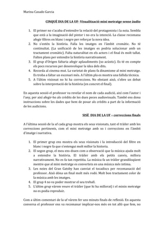 Marina	
  Casado	
  Garcia	
  
CINQUÈ	
  DIA	
  DE	
  LA	
  UF-­‐	
  Visualització	
  mini	
  metratge	
  sense	
  àudio	
  
	
  
1. El	
  primer	
  no	
  s'acaba	
  d'entendre	
  la	
  relació	
  del	
  protagonista	
  i	
  la	
  noia.	
  Sembla	
  
que	
  està	
  a	
  la	
  imaginació	
  del	
  pintor	
  i	
  no	
  era	
  la	
  intenció.	
  La	
  classe	
  recomana	
  
afegir	
  filtres	
  en	
  blanc	
  i	
  negre	
  per	
  reforçar	
  la	
  nova	
  idea.	
  	
  
2. No	
   s'entén	
   la	
   història.	
   Falla	
   les	
   imatges	
   en	
   l'àmbit	
   cromàtic.	
   No	
   té	
  
continuïtat.	
   (La	
   unificació	
   de	
   les	
   imatges	
   es	
   podria	
   solucionar	
   amb	
   un	
  
tractament	
  cromàtic).	
  Falta	
  naturalitat	
  en	
  els	
  actors	
  i	
  el	
  final	
  és	
  molt	
  tallat.	
  
Falten	
  plans	
  per	
  entendre	
  la	
  història	
  narrativament.	
  	
  
3. El	
  grup	
  d'Origen	
  faltaria	
  afegir	
  aplaudiments	
  (so	
  acústic).	
  Es	
  té	
  en	
  compte	
  
els	
  pocs	
  recursos	
  per	
  desenvolupar	
  la	
  idea	
  dels	
  dits.	
  	
  
4. Recorda	
  al	
  cinema	
  mut.	
  La	
  varietat	
  de	
  plans	
  fa	
  dinamisme	
  al	
  mini	
  metratge.	
  
Es	
  troba	
  a	
  faltar	
  un	
  escenari	
  més.	
  A	
  l'últim	
  pla	
  es	
  mostra	
  una	
  fallida	
  tècnica.	
  	
  
5. A	
   l'últim	
   visionat	
   no	
   hi	
   ha	
   correccions.	
   No	
   obstant	
   això,	
   s'obre	
   un	
   debat	
  
sobre	
  la	
  interpretació	
  de	
  la	
  història	
  (en	
  concret	
  el	
  final).	
  	
  
	
  
En	
  aquesta	
  sessió	
  el	
  professor	
  va	
  revelar	
  el	
  nom	
  de	
  cada	
  audició,	
  així	
  com	
  l'autor	
  i	
  
l'any,	
  per	
  així	
  afegir-­‐ho	
  als	
  crèdits	
  de	
  les	
  dues	
  peces	
  audiovisuals.	
  També	
  ens	
  dona	
  
instruccions	
  sobre	
  les	
  dades	
  que	
  hem	
  de	
  posar	
  als	
  crèdits	
  a	
  part	
  de	
  la	
  informació	
  
de	
  les	
  audicions.	
  
	
  
SISÈ	
  	
  DIA	
  DE	
  LA	
  UF	
  –	
  correccions	
  finals	
  
	
  
A	
  l'última	
  sessió	
  de	
  la	
  uf	
  cada	
  grup	
  mostra	
  els	
  seus	
  visionats,	
  tant	
  el	
  tràiler	
  amb	
  les	
  
correccions	
   pertinents,	
   com	
   el	
   mini	
   metratge	
   amb	
   so	
   i	
   correccions	
   en	
   l'àmbit	
  
d'imatge	
  i	
  narrativa.	
  	
  
	
  
1. El	
  primer	
  grup	
  ens	
  mostra	
  els	
  seus	
  visionats	
  i	
  la	
  introducció	
  del	
  filtre	
  en	
  
blanc	
  i	
  negre	
  fa	
  que	
  s'entengui	
  molt	
  millor	
  la	
  historia.	
  	
  
2. El	
  segon	
  grup,	
  el	
  meu	
  ens	
  diuen	
  com	
  a	
  observació	
  que	
  la	
  música	
  ajuda	
  molt	
  
a	
   entendre	
   la	
   història.	
   El	
   tràiler	
   amb	
   els	
   petits	
   canvis,	
   millora	
  
narrativament.	
  No	
  es	
  fa	
  tan	
  repetitiu.	
  La	
  música	
  fa	
  un	
  tràiler	
  grandiloqüent	
  
mentre	
  que	
  al	
  mini	
  metratge	
  es	
  converteix	
  en	
  una	
  música	
  més	
  intima.	
  	
  
3. Les	
   noies	
   del	
   Gran	
   Gatsby	
   han	
   canviat	
   el	
   tocadiscs	
   per	
   recomanació	
   del	
  
professor.	
  Això	
  dóna	
  un	
  final	
  molt	
  més	
  rodó.	
  Molt	
  bon	
  tractament	
  color	
  de	
  
la	
  música	
  amb	
  les	
  imatges.	
  	
  
4. El	
  grup	
  4	
  no	
  va	
  poder	
  mostrar	
  el	
  seu	
  treball.	
  	
  
5. L'últim	
  grup	
  vàrem	
  veure	
  el	
  tràiler	
  (que	
  hi	
  ha	
  millorat)	
  i	
  el	
  minin	
  metratge	
  
no	
  es	
  podia	
  reproduir.	
  	
  
	
  
Com	
  a	
  últim	
  comentari	
  de	
  la	
  uf	
  vàrem	
  fer	
  uns	
  minuts	
  finals	
  de	
  reflexió.	
  En	
  aquesta	
  
conversa	
  el	
  professor	
  ens	
  va	
  recomanar	
  implicar-­‐nos	
  més	
  en	
  tot	
  allò	
  que	
  fem,	
  no	
  
 