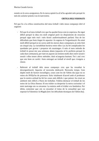 Marina	
  Casado	
  Garcia	
  
només	
  en	
  la	
  seva	
  assignatura.	
  En	
  la	
  meva	
  opinió	
  la	
  uf	
  m'ha	
  agradat	
  més	
  perquè	
  és	
  
més	
  de	
  caràcter	
  pràctic	
  i	
  no	
  és	
  tant	
  teòric.	
  
CRITICA	
  DELS	
  VISIONATS	
  
	
  
Pel	
  que	
  fa	
  a	
  la	
  crítica	
  constructiva	
  del	
  meu	
  treball	
  i	
  dels	
  meus	
  companys	
  diré	
  el	
  
següent:	
  	
  
	
  
-­‐ Pel	
  que	
  fa	
  al	
  meu	
  treball	
  crec	
  que	
  ha	
  quedat	
  força	
  com	
  jo	
  esperava.	
  Ha	
  sigut	
  
difícil	
   perquè	
   la	
   idea	
   era	
   molt	
   original	
   però	
   no	
   disposàvem	
   de	
   recursos	
  
perquè	
   sigui	
   més	
   real	
   i	
   més	
   tècnic	
   audiovisualment	
   parlant.	
   Una	
   de	
   les	
  
dificultats	
  que	
  hem	
  tingut	
  és	
  aquesta	
  i	
  la	
  segona	
  és	
  l'organització.	
  Ha	
  estat	
  
molt	
  difícil	
  perquè	
  jo	
  no	
  curso	
  amb	
  les	
  meves	
  dues	
  companyes,	
  jo	
  estic	
  fent	
  
un	
  cinquè	
  any.	
  La	
  variabilitat	
  horària	
  entre	
  elles	
  i	
  jo,	
  ha	
  fet	
  complicades	
  les	
  
quedades	
   per	
   gravar	
   i	
   preparar	
   els	
   muntatges.	
   A	
   més	
   el	
   meu	
   mètode	
   de	
  
treball	
  és	
  posar-­‐me	
  una	
  setmana	
  abans	
  (aquesta	
  uf	
  és	
  perfecta	
  perquè	
  és	
  
cada	
  dues	
  setmanes),	
  per	
  tant	
  en	
  aquest	
  cas	
  teníem	
  molts	
  dies	
  entre	
  sessió	
  i	
  
sessió	
  i	
  elles	
  tenen	
  altres	
  mètodes.	
  Això	
  m'angoixa	
  bastant.	
  Tot	
  i	
  així	
  crec	
  
que	
   ens	
   hem	
   en	
   sortit	
   i	
   hem	
   entregat	
   un	
   treball	
   al	
   nivell	
   que	
   s'exigeix	
   a	
  
classe.	
  	
  
	
  
-­‐ Referent	
   al	
   treball	
   dels	
   meus	
   companys	
   crec	
   que	
   ha	
   ressaltat	
   la	
  
desorganització.	
   Aquesta	
   uf	
   necessita	
   dedicació.	
   Necessita	
   temps.	
   Com	
  
depèn	
  molt	
  de	
  factors	
  tecnològics,	
  coses	
  com	
  les	
  de	
  l'últim	
  dia	
  (que	
  no	
  es	
  
veien	
  els	
  DVD)s'ha	
  de	
  preveure.	
  Estic	
  totalment	
  d'acord	
  amb	
  el	
  professor	
  
que	
  la	
  nostra	
  actitud	
  ha	
  fet	
  les	
  coses	
  més	
  difícils	
  i	
  que	
  potser,	
  ha	
  creat	
  un	
  
ambient	
  més	
  difícil	
  a	
  l'hora	
  de	
  treballar.	
  Voldria	
  destacar	
  el	
  treball	
  de	
  les	
  
noies	
  de	
  La	
  Chica	
  Danesa.	
  El	
  seu	
  tràiler	
  va	
  despertar	
  la	
  meva	
  curiositat	
  i	
  el	
  
mini	
  metratge	
  em	
  va	
  encantar.	
  La	
  música	
  amb	
  el	
  tràiler	
  era	
  fantàstica.	
  Per	
  
últim,	
   comentar	
   que	
   em	
   va	
   encantar	
   el	
   tema	
   de	
   la	
   sexualitat	
   que	
   van	
  
exposar	
  la	
  Valentina	
  i	
  la	
  Magda	
  (tot	
  i	
  les	
  dificultats	
  tècniques	
  de	
  l'últim	
  dia).	
  
 