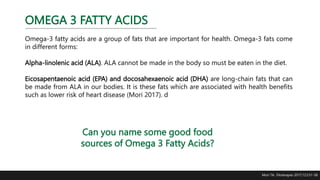 OMEGA 3 FATTY ACIDS
Omega-3 fatty acids are a group of fats that are important for health. Omega-3 fats come
in different forms:
Alpha-linolenic acid (ALA). ALA cannot be made in the body so must be eaten in the diet.
Eicosapentaenoic acid (EPA) and docosahexaenoic acid (DHA) are long-chain fats that can
be made from ALA in our bodies. It is these fats which are associated with health benefits
such as lower risk of heart disease (Mori 2017). d
Mori TA. Fitoterapia. 2017;123:51-58
Can you name some good food
sources of Omega 3 Fatty Acids?
 