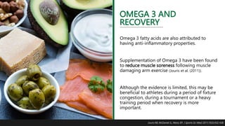 OMEGA 3 AND
RECOVERY
Omega 3 fatty acids are also attributed to
having anti-inflammatory properties.
Supplementation of Omega 3 have been found
to reduce muscle soreness following muscle
damaging arm exercise (Jouris et al. (2011)).
Although the evidence is limited, this may be
beneficial to athletes during a period of fixture
congestion, during a tournament or a heavy
training period when recovery is more
important.
Jouris KB, McDaniel JL, Weiss EP. J Sports Sci Med. 2011;10(3):432-438
 