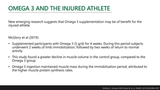 OMEGA 3 AND THE INJURED ATHLETE
New emerging research suggests that Omega 3 supplementation may be of benefit for the
injured athlete.
McGlory et al (2019):
• Supplemented participants with Omega 3 (5 g/d) for 4 weeks. During this period subjects
underwent 2 weeks of limb immobilization, followed by two weeks of return to normal
activity
• This study found a greater decline in muscle volume in the control group, compared to the
Omega 3 group.
• Omega 3 ingestion maintained muscle mass during the immobilization period, attributed to
the higher muscle protein synthesis rates.
McGlory C, Gorissen SHM, Kamal M, et. al. FASEB J. 2019;33(3):4586-4597
 