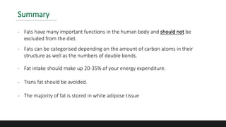 Summary
- Fats have many important functions in the human body and should not be
excluded from the diet.
- Fats can be categorised depending on the amount of carbon atoms in their
structure as well as the numbers of double bonds.
- Fat intake should make up 20-35% of your energy expenditure.
- Trans fat should be avoided.
- The majority of fat is stored in white adipose tissue
 