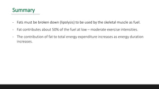 Summary
- Fats must be broken down (lipolysis) to be used by the skeletal muscle as fuel.
- Fat contributes about 50% of the fuel at low – moderate exercise intensities.
- The contribution of fat to total energy expenditure increases as energy duration
increases.
 