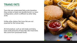 TRANS FATS
Trans fats are unsaturated fatty acids therefore
they contain at least one double bond in a trans
configuration, which is different to other fatty
acids.
Unlike other dietary fats trans fats are not
essential for the human diet.
Animal produce, such as red meats and dairy,
have small amounts of trans fats. But most trans
fats come from processed foods.
 