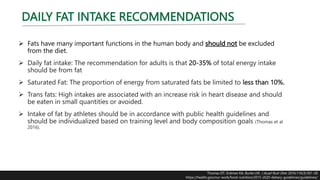 DAILY FAT INTAKE RECOMMENDATIONS
 Fats have many important functions in the human body and should not be excluded
from the diet.
 Daily fat intake: The recommendation for adults is that 20-35% of total energy intake
should be from fat
 Saturated Fat: The proportion of energy from saturated fats be limited to less than 10%.
 Trans fats: High intakes are associated with an increase risk in heart disease and should
be eaten in small quantities or avoided.
 Intake of fat by athletes should be in accordance with public health guidelines and
should be individualized based on training level and body composition goals (Thomas et al
2016).
Thomas DT, Erdman KA, Burke LM. J Acad Nutr Diet. 2016;116(3):501-28
https://health.gov/our-work/food-nutrition/2015-2020-dietary-guidelines/guidelines/
 