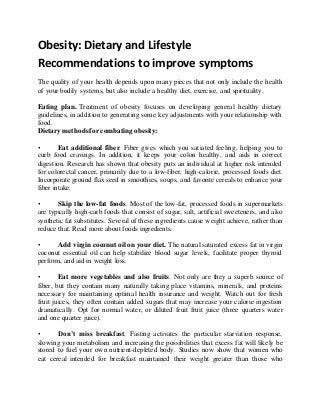 Obesity: Dietary and Lifestyle 
Recommendations to improve symptoms 
The quality of your health depends upon many pieces that not only include the health 
of your bodily systems, but also include a healthy diet, exercise, and spirituality. 
Eating plan. Treatment of obesity focuses on developing general healthy dietary 
guidelines, in addition to generating some key adjustments with your relationship with 
food. 
Dietary methods for combating obesity: 
• Eat additional fiber. Fiber gives which you satiated feeling, helping you to 
curb food cravings. In addition, it keeps your colon healthy, and aids in correct 
digestion. Research has shown that obesity puts an individual at higher risk intended 
for colorectal cancer, primarily due to a low-fiber, high-calorie, processed foods diet. 
Incorporate ground flax seed in smoothies, soups, and favorite cereals to enhance your 
fiber intake. 
• Skip the low-fat foods. Most of the low-fat, processed foods in supermarkets 
are typically high-carb foods that consist of sugar, salt, artificial sweeteners, and also 
synthetic fat substitutes. Several of these ingredients cause weight achieve, rather than 
reduce that. Read more about foods ingredients. 
• Add virgin coconut oil on your diet. The natural saturated excess fat in virgin 
coconut essential oil can help stabilize blood sugar levels, facilitate proper thyroid 
perform, and aid in weight loss. 
• Eat more vegetables and also fruits. Not only are they a superb source of 
fiber, but they contain many naturally taking place vitamins, minerals, and proteins 
necessary for maintaining optimal health insurance and weight. Watch out for fresh 
fruit juices, they often contain added sugars that may increase your calorie ingestion 
dramatically. Opt for normal water, or diluted fruit fruit juice (three quarters water 
and one quarter juice). 
• Don’t miss breakfast. Fasting activates the particular starvation response, 
slowing your metabolism and increasing the possibilities that excess fat will likely be 
stored to fuel your own nutrient-depleted body. Studies now show that women who 
eat cereal intended for breakfast maintained their weight greater than those who 
 