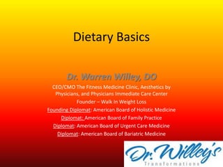 Dietary Basics Dr. Warren Willey, DO CEO/CMO The Fitness Medicine Clinic, Aesthetics by Physicians, and Physicians Immediate Care Center Founder – Walk In Weight Loss Founding Diplomat: American Board of Holistic Medicine Diplomat: American Board of Family Practice Diplomat: American Board of Urgent Care Medicine Diplomat: American Board of Bariatric Medicine 