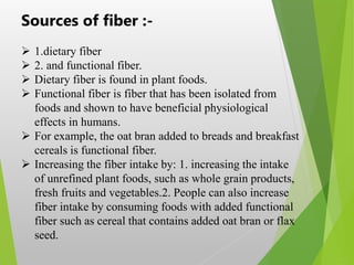 Sources of fiber :-
 1.dietary fiber
 2. and functional fiber.
 Dietary fiber is found in plant foods.
 Functional fiber is fiber that has been isolated from
foods and shown to have beneficial physiological
effects in humans.
 For example, the oat bran added to breads and breakfast
cereals is functional fiber.
 Increasing the fiber intake by: 1. increasing the intake
of unrefined plant foods, such as whole grain products,
fresh fruits and vegetables.2. People can also increase
fiber intake by consuming foods with added functional
fiber such as cereal that contains added oat bran or flax
seed.
 