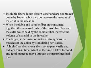  Insoluble fibers do not absorb water and are not broken
down by bacteria, but they do increase the amount of
material in the intestine.
 When insoluble and soluble fiber are consumed
together, the increased bulk of the insoluble fiber and
the extra water held by the soluble fiber increase the
volume of material in the intestine.
 The larger, softer mass of material strengthens the
muscles of the colon by stimulating peristalsis.
 A high-fiber diet allows the stool to pass easily and
reduces transit time, which is the time it takes for food
and fecal matter to move through the gastrointestinal
tract.
 