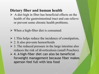 Dietary fiber and human health
 A diet high in fiber has beneficial effects on the
health of the gastrointestinal tract and can relieve
or prevent some chronic health problems.
 When a high-fiber diet is consumed:
 1.This helps reduce the incidence of constipation,
 2. It also prevents hemorrhoids
 3. The reduced pressure in the large intestine also
reduces the risk of diverticulosis (small Pouches).
 4. A high-fiber diet can also be beneficial
forweight management because fiber makes
aperson feel full with less food
 