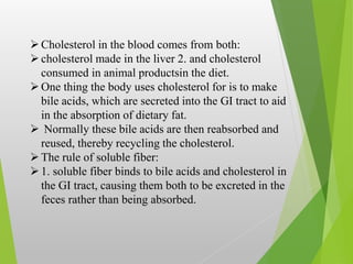 Cholesterol in the blood comes from both:
cholesterol made in the liver 2. and cholesterol
consumed in animal productsin the diet.
One thing the body uses cholesterol for is to make
bile acids, which are secreted into the GI tract to aid
in the absorption of dietary fat.
 Normally these bile acids are then reabsorbed and
reused, thereby recycling the cholesterol.
The rule of soluble fiber:
1. soluble fiber binds to bile acids and cholesterol in
the GI tract, causing them both to be excreted in the
feces rather than being absorbed.
 
