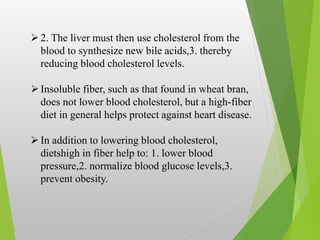 2. The liver must then use cholesterol from the
blood to synthesize new bile acids,3. thereby
reducing blood cholesterol levels.
Insoluble fiber, such as that found in wheat bran,
does not lower blood cholesterol, but a high-fiber
diet in general helps protect against heart disease.
In addition to lowering blood cholesterol,
dietshigh in fiber help to: 1. lower blood
pressure,2. normalize blood glucose levels,3.
prevent obesity.
 