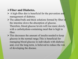 Fiber and Diabetes.
 A high-fiber diet is beneficial for the prevention and
management of diabetes.
The added bulk and thick solutions formed by fiber in
the intestine slows the absorption of glucose.
Therefore, blood glucose levels will rise more slowly
with a carbohydrate-containing meal that is high in
fiber.
This decreases the amount of insulin needed to keep
glucose in the normal range.This is beneficial for
managing blood glucose in individuals with diabetes
and, over the long term, is believed to reduce the risk
of developing the disease.
 