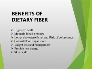 BENEFITS OF
DIETARY FIBER
 Digestive health
 Maintain blood pressure
 Lower cholesterol level and Risk of colon cancer
 Control blood sugar level
 Weight loss and management
 Provide less energy
 Skin health
 
