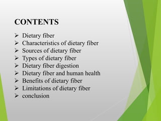 CONTENTS
 Dietary fiber
 Characteristics of dietary fiber
 Sources of dietary fiber
 Types of dietary fiber
 Dietary fiber digestion
 Dietary fiber and human health
 Benefits of dietary fiber
 Limitations of dietary fiber
 conclusion
 