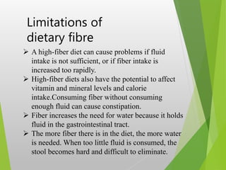 Limitations of
dietary fibre
 A high-fiber diet can cause problems if fluid
intake is not sufficient, or if fiber intake is
increased too rapidly.
 High-fiber diets also have the potential to affect
vitamin and mineral levels and calorie
intake.Consuming fiber without consuming
enough fluid can cause constipation.
 Fiber increases the need for water because it holds
fluid in the gastrointestinal tract.
 The more fiber there is in the diet, the more water
is needed. When too little fluid is consumed, the
stool becomes hard and difficult to eliminate.
 