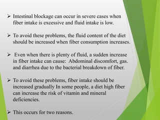  Intestinal blockage can occur in severe cases when
fiber intake is excessive and fluid intake is low.
 To avoid these problems, the fluid content of the diet
should be increased when fiber consumption increases.
 Even when there is plenty of fluid, a sudden increase
in fiber intake can cause: Abdominal discomfort, gas.
and diarrhea due to the bacterial breakdown of fiber.
 To avoid these problems, fiber intake should be
increased gradually In some people, a diet high fiber
can increase the risk of vitamin and mineral
deficiencies.
 This occurs for two reasons.
 