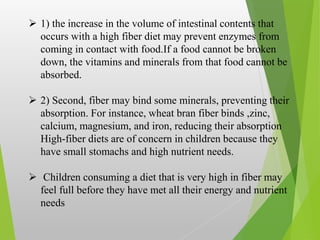  1) the increase in the volume of intestinal contents that
occurs with a high fiber diet may prevent enzymes from
coming in contact with food.If a food cannot be broken
down, the vitamins and minerals from that food cannot be
absorbed.
 2) Second, fiber may bind some minerals, preventing their
absorption. For instance, wheat bran fiber binds ,zinc,
calcium, magnesium, and iron, reducing their absorption
High-fiber diets are of concern in children because they
have small stomachs and high nutrient needs.
 Children consuming a diet that is very high in fiber may
feel full before they have met all their energy and nutrient
needs
 