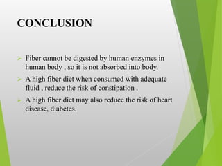 CONCLUSION
 Fiber cannot be digested by human enzymes in
human body , so it is not absorbed into body.
 A high fiber diet when consumed with adequate
fluid , reduce the risk of constipation .
 A high fiber diet may also reduce the risk of heart
disease, diabetes.
 