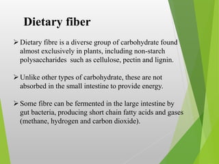 Dietary fibre is a diverse group of carbohydrate found
almost exclusively in plants, including non-starch
polysaccharides such as cellulose, pectin and lignin.
Unlike other types of carbohydrate, these are not
absorbed in the small intestine to provide energy.
Some fibre can be fermented in the large intestine by
gut bacteria, producing short chain fatty acids and gases
(methane, hydrogen and carbon dioxide).
Dietary fiber
 