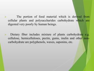  The portion of food material which is derived from
cellular plants and polysaccharides carbohydrate which are
digested very poorly by human beings.
 Dietary fiber includes mixture of plants carbohydrate e.g.
cellulose, hemicelluloses, pectin, gums, inulin and other non-
carbohydrate are polyphenols, waxes, saponins, etc.
 