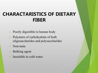 CHARACTARISTICS OF DIETARY
FIBER
 Poorly digestible in human body
 Polymers of carbohydrate of both
oligosaccharides and polysaccharides
 Non-taste
 Bulking agent
 Insoluble in cold water
 