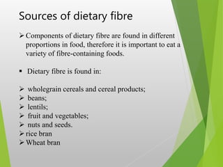 Sources of dietary fibre
Components of dietary fibre are found in different
proportions in food, therefore it is important to eat a
variety of fibre-containing foods.
 Dietary fibre is found in:
 wholegrain cereals and cereal products;
 beans;
 lentils;
 fruit and vegetables;
 nuts and seeds.
rice bran
Wheat bran
 