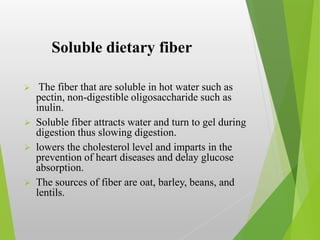 Soluble dietary fiber
 The fiber that are soluble in hot water such as
pectin, non-digestible oligosaccharide such as
inulin.
 Soluble fiber attracts water and turn to gel during
digestion thus slowing digestion.
 lowers the cholesterol level and imparts in the
prevention of heart diseases and delay glucose
absorption.
 The sources of fiber are oat, barley, beans, and
lentils.
 