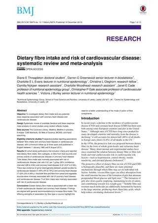 BMJ 2013;347:f6879 doi: 10.1136/bmj.f6879 (Published 19 December 2013)

Page 1 of 12

Research

RESEARCH
Dietary fibre intake and risk of cardiovascular disease:
systematic review and meta-analysis
OPEN ACCESS
1

2

Diane E Threapleton doctoral student , Darren C Greenwood senior lecturer in biostatistics ,
1
1
Charlotte E L Evans lecturer in nutritional epidemiology , Christine L Cleghorn research fellow ,
1
1
Camilla Nykjaer research assistant , Charlotte Woodhead research assistant , Janet E Cade
1
professor of nutritional epidemiology group , Christopher P Gale associate professor of cardiovascular
2
1
health sciences , Victoria J Burley senior lecturer in nutritional epidemiology
Nutritional Epidemiology Group, School of Food Science and Nutrition, University of Leeds, Leeds LS2 9JT, UK ; 2Centre for Epidemiology and
Biostatistics, University of Leeds, UK
1

Abstract
Objective To investigate dietary fibre intake and any potential
dose-response association with coronary heart disease and
cardiovascular disease.
Design Systematic review of available literature and dose-response
meta-analysis of cohort studies using random effects models.
Data sources The Cochrane Library, Medline, Medline in-process,
Embase, CAB Abstracts, ISI Web of Science, BIOSIS, and hand
searching.
Eligibility criteria for studies Prospective studies reporting associations
between fibre intake and coronary heart disease or cardiovascular
disease, with a minimum follow-up of three years and published in
English between 1 January 1990 and 6 August 2013.
Results 22 cohort study publications met inclusion criteria and reported
total dietary fibre intake, fibre subtypes, or fibre from food sources and
primary events of cardiovascular disease or coronary heart disease.
Total dietary fibre intake was inversely associated with risk of
cardiovascular disease (risk ratio 0.91 per 7 g/day (95% confidence
intervals 0.88 to 0.94)) and coronary heart disease (0.91 (0.87 to 0.94)).
There was evidence of some heterogeneity between pooled studies for
2
cardiovascular disease (I =45% (0% to 74%)) and coronary heart disease
2
(I =33% (0% to 66%)). Insoluble fibre and fibre from cereal and vegetable
sources were inversely associated with risk of coronary heart disease
and cardiovascular disease. Fruit fibre intake was inversely associated
with risk of cardiovascular disease.
Conclusions Greater dietary fibre intake is associated with a lower risk
of both cardiovascular disease and coronary heart disease. Findings
are aligned with general recommendations to increase fibre intake. The
differing strengths of association by fibre type or source highlight the

need for a better understanding of the mode of action of fibre
components.

Introduction
In recent years, a decline in the incidence of cardiovascular
disease (CVD) and coronary heart disease (CHD) has been seen
both among some European countries and also in the United
States.1-3 Although rates of CVD have long since peaked for
many developed countries and mortality from the disease is
declining,4 it still accounts for almost half (48%) of all deaths
in Europe and a third (32.8%) of all deaths in the US.2 3
In the 1970s, the protective link was proposed between dietary
fibre (in the form of whole grain foods) and ischaemic heart
disease.5 Many observational and experimental studies have
since examined the relation between dietary fibre or fibre rich
foods and total cardiovascular risk or cardiovascular risk
factors—such as hypertension, central obesity, insulin
sensitivity, and elevated plasma cholesterol.6 7

The protective effect of dietary fibre on risk of CVD and CHD
is biologically plausible, and there are many potential
mechanisms through which fibre may act on individual risk
factors. Soluble, viscous fibre types can affect absorption from
the small intestine because of the formation of gels that attenuate
postprandial blood glucose and lipid rises.8 9 The formation of
gels also slows gastric emptying, maintaining levels of satiety
and contributing towards less weight gain.8 9 Soluble fibre and
resistant starch molecules are additionally fermented by bacteria
in the large intestine, producing short chain fatty acids, which
help reduce circulating cholesterol levels.10

Correspondence to: V J Burley v.j.burley@leeds.ac.uk
Extra material supplied by the author (see http://www.bmj.com/content/347/bmj.f6879?tab=related#webextra)
Web appendix: Supplementary material
No commercial reuse: See rights and reprints http://www.bmj.com/permissions

Subscribe: http://www.bmj.com/subscribe

 