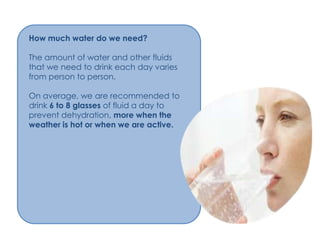 How much water do we need?

The amount of water and other fluids
that we need to drink each day varies
from person to person.

On average, we are recommended to
drink 6 to 8 glasses of fluid a day to
prevent dehydration, more when the
weather is hot or when we are active.
 