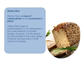 Dietary fibre

Dietary fibre is a type of
carbohydrate found exclusively in
plants.

Unlike other types of
carbohydrate, it is not absorbed in
the small intestine to provide
energy. However, it is fermented
by the bacteria in the colon (large
intestine) and provides a small
amount of energy.
 