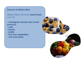 Sources of dietary fibre

Dietary fibre is found in plant foods,
such as:

• wholegrain cereals and cereal
products;
• oats;
• beans;
• lentils;
• fruit and vegetables;
• nuts and seeds.
 