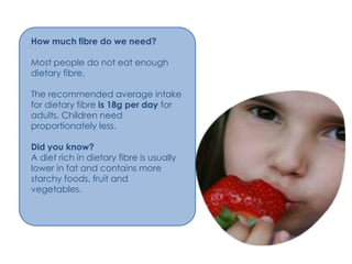 How much fibre do we need?

Most people do not eat enough
dietary fibre.

The recommended average intake
for dietary fibre is 18g per day for
adults. Children need
proportionately less.

Did you know?
A diet rich in dietary fibre is usually
lower in fat and contains more
starchy foods, fruit and
vegetables.
 
