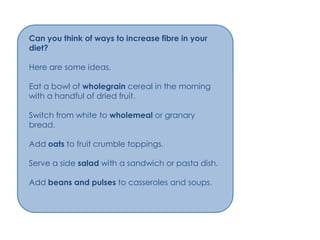 Can you think of ways to increase fibre in your
diet?

Here are some ideas.

Eat a bowl of wholegrain cereal in the morning
with a handful of dried fruit.

Switch from white to wholemeal or granary
bread.

Add oats to fruit crumble toppings.

Serve a side salad with a sandwich or pasta dish.

Add beans and pulses to casseroles and soups.
 