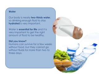 Water

Our body is nearly two-thirds water,
so drinking enough fluid to stay
hydrated is very important.

Water is essential for life and it is
very important to get the right
amount of fluid to be healthy.

Did you know?
Humans can survive for a few weeks
without food, but they cannot go
without fluids for more than two to
three days.
 