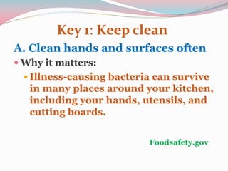 Key 1: Keep clean
A. Clean hands and surfaces often
 Why it matters:
 Illness-causing bacteria can survive
in many places around your kitchen,
including your hands, utensils, and
cutting boards.
Foodsafety.gov
 