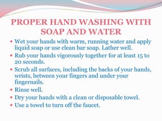 PROPER HAND WASHING WITH
SOAP AND WATER
 Wet your hands with warm, running water and apply
liquid soap or use clean bar soap. Lather well.
 Rub your hands vigorously together for at least 15 to
20 seconds.
 Scrub all surfaces, including the backs of your hands,
wrists, between your fingers and under your
fingernails.
 Rinse well.
 Dry your hands with a clean or disposable towel.
 Use a towel to turn off the faucet.
 