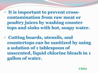 • It is important to prevent cross-
contamination from raw meat or
poultry juices by washing counter
tops and sinks with hot, soapy water.
• Cutting boards, utensils, and
countertops can be sanitized by using
a solution of 1 tablespoon of
unscented, liquid chlorine bleach in 1
gallon of water.
USDA
 