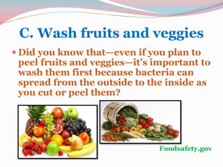 C. Wash fruits and veggies
 Did you know that—even if you plan to
peel fruits and veggies—it’s important to
wash them first because bacteria can
spread from the outside to the inside as
you cut or peel them?
Foodsafety.gov
 