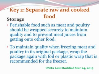 Key 2: Separate raw and cooked
foodStorage
• Perishable food such as meat and poultry
should be wrapped securely to maintain
quality and to prevent meat juices from
getting onto other food.
• To maintain quality when freezing meat and
poultry in its original package, wrap the
package again with foil or plastic wrap that is
recommended for the freezer.
USDA Last Modified Mar 24, 2015
 