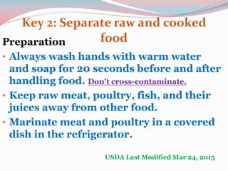 Key 2: Separate raw and cooked
foodPreparation
• Always wash hands with warm water
and soap for 20 seconds before and after
handling food. Don't cross-contaminate.
• Keep raw meat, poultry, fish, and their
juices away from other food.
• Marinate meat and poultry in a covered
dish in the refrigerator.
USDA Last Modified Mar 24, 2015
 