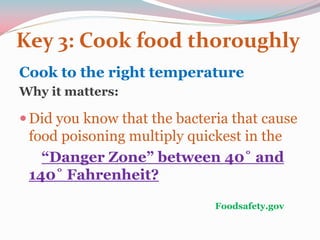 Key 3: Cook food thoroughly
Cook to the right temperature
Why it matters:
Did you know that the bacteria that cause
food poisoning multiply quickest in the
“Danger Zone” between 40˚ and
140˚ Fahrenheit?
Foodsafety.gov
 