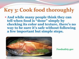 Key 3: Cook food thoroughly
 And while many people think they can
tell when food is “done” simply by
checking its color and texture, there’s no
way to be sure it’s safe without following
a few important but simple steps.
Foodsafety.gov
 