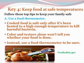 Key 4: Keep food at safe temperatures
Follow these top tips to keep your family safe
A. Use a food thermometer.
 Cooked food is safe only after it’s been
heated to a high enough temperature to kill
harmful bacteria.
 Color and texture alone won’t tell you
whether your food is done.
 Instead, use a food thermometer to be sure.
Foodsafety.gov
 