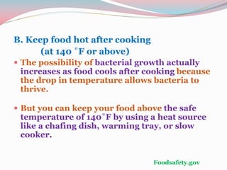 B. Keep food hot after cooking
(at 140 ˚F or above)
 The possibility of bacterial growth actually
increases as food cools after cooking because
the drop in temperature allows bacteria to
thrive.
 But you can keep your food above the safe
temperature of 140˚F by using a heat source
like a chafing dish, warming tray, or slow
cooker.
Foodsafety.gov
 