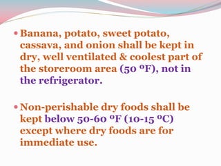  Banana, potato, sweet potato,
cassava, and onion shall be kept in
dry, well ventilated & coolest part of
the storeroom area (50 ºF), not in
the refrigerator.
 Non-perishable dry foods shall be
kept below 50-60 ºF (10-15 ºC)
except where dry foods are for
immediate use.
 
