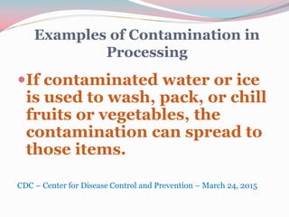 Examples of Contamination in
Processing
If contaminated water or ice
is used to wash, pack, or chill
fruits or vegetables, the
contamination can spread to
those items.
CDC – Center for Disease Control and Prevention – March 24, 2015
 