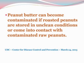 Peanut butter can become
contaminated if roasted peanuts
are stored in unclean conditions
or come into contact with
contaminated raw peanuts.
CDC – Center for Disease Control and Prevention – March 24, 2015
 