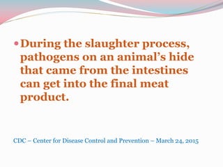 During the slaughter process,
pathogens on an animal’s hide
that came from the intestines
can get into the final meat
product.
CDC – Center for Disease Control and Prevention – March 24, 2015
 